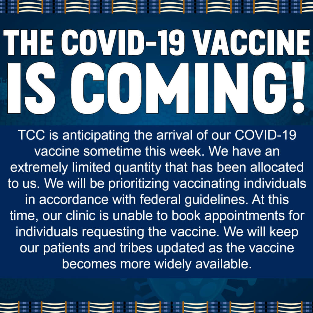 TCC is anticipating the arrival of our COVID-19 vaccine sometime this week. We have an extremely limited quantity that has been allocated to us. We will be prioritizing vaccinating individuals in accordance with federal guidelines. At this time, our clinic is unable to book appointments for individuals requesting the vaccine. We will keep our patients and tribes updated as the vaccine becomes more widely available. 